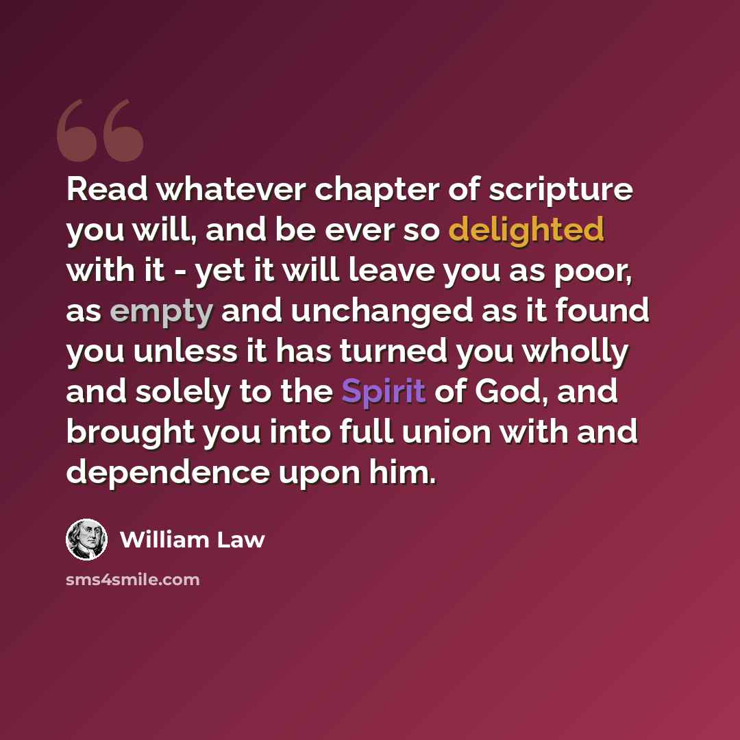 “Read whatever chapter of scripture you will, and be ever so delighted with it - yet it will leave you as poor, as empty and unchanged as it found you unless it has turned you wholly and solely to the Spirit of God, and brought you into full union with and dependence upon him.” quote by William Law