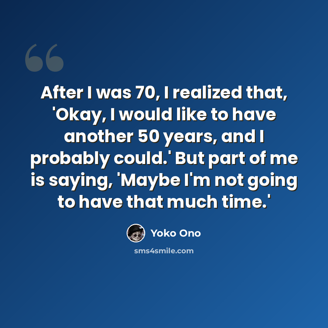 “After I was 70, I realized that, 'Okay, I would like to have another 50 years, and I probably could.' But part of me is saying, 'Maybe I'm not going to have that much time.'” quote by Yoko Ono