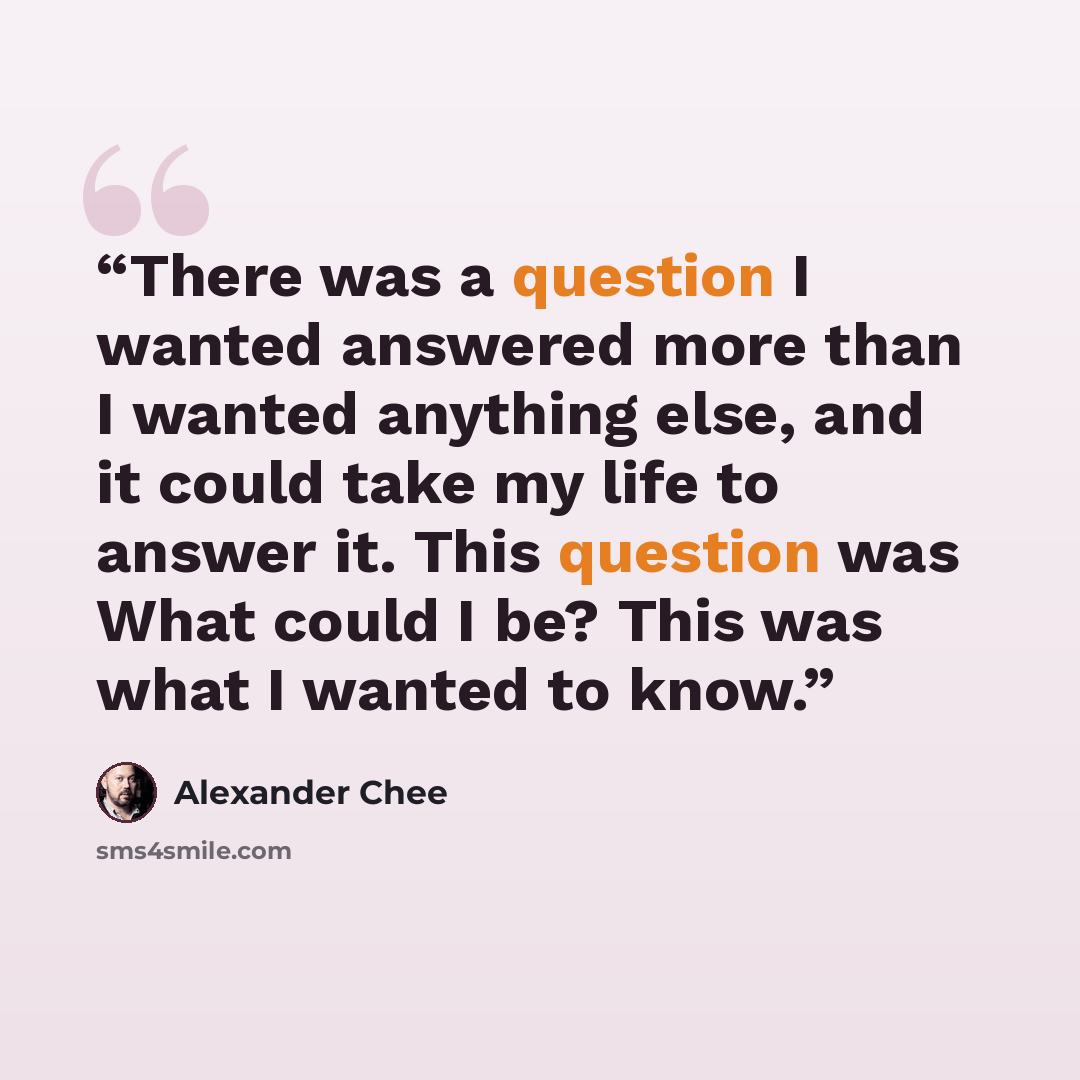 “There was a question I wanted answered more than I wanted anything else, and it could take my life to answer it. This question was What could I be? This was what I wanted to know.” quote by Alexander Chee