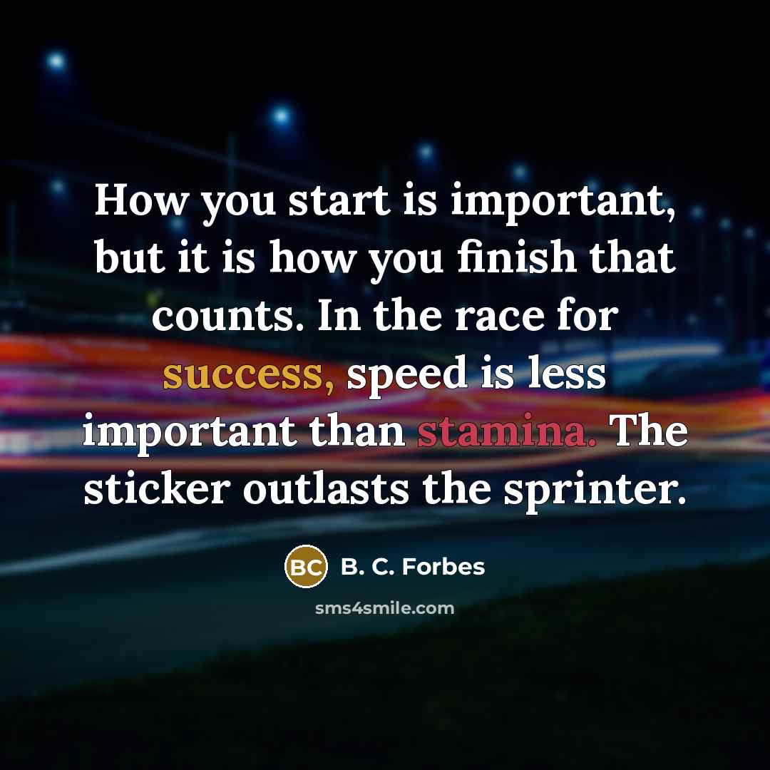 “How you start is important, but it is how you finish that counts. In the race for success, speed is less important than stamina. The sticker outlasts the sprinter.” quote by B. C. Forbes