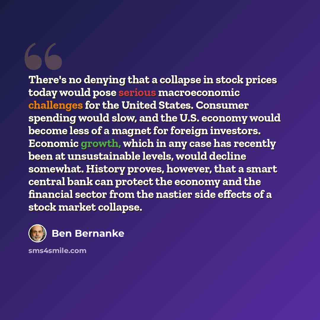 “There's no denying that a collapse in stock prices today would pose serious macroeconomic challenges for the United States. Consumer spending would slow, and the U.S. economy would become less of a magnet for foreign investors. Economic growth, which in any case has recently been at unsustainable…” quote by Ben Bernanke