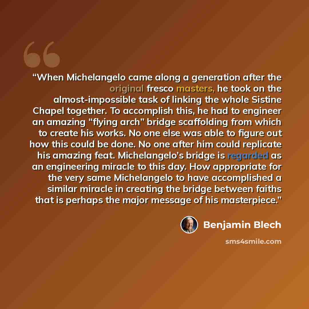 “When Michelangelo came along a generation after the original fresco masters, he took on the almost-impossible task of linking the whole Sistine Chapel together. To accomplish this, he had to engineer an amazing “flying arch” bridge scaffolding from which to create his works. No one else was able…” quote by Benjamin Blech