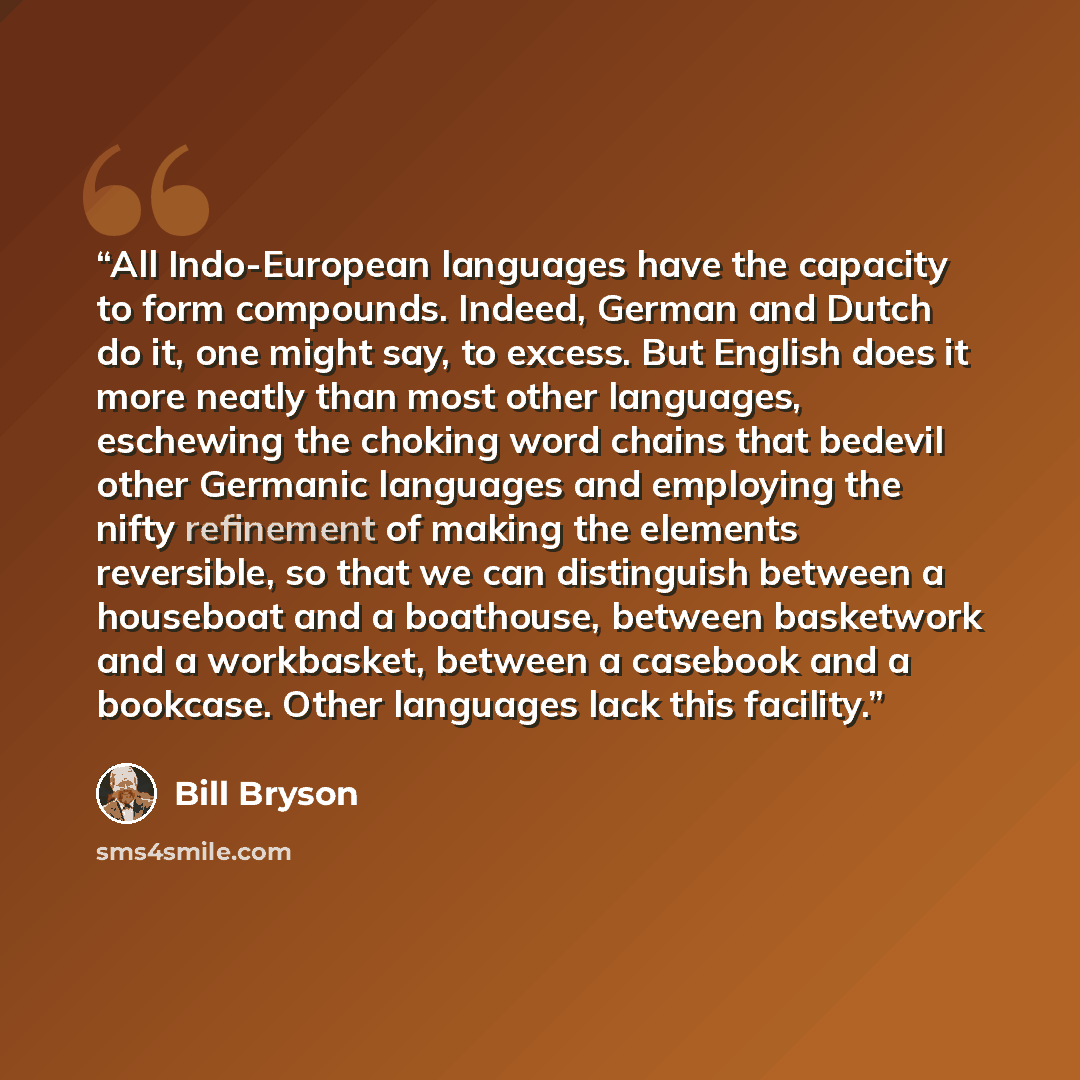 “All Indo-European languages have the capacity to form compounds. Indeed, German and Dutch do it, one might say, to excess. But English does it more neatly than most other languages, eschewing the choking word chains that bedevil other Germanic languages and employing the nifty refinement of making…” quote by Bill Bryson