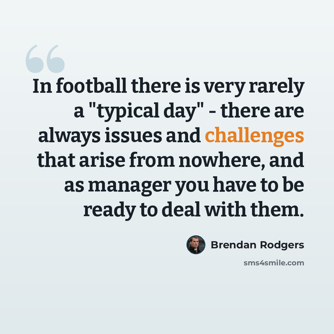 “In football there is very rarely a "typical day" - there are always issues and challenges that arise from nowhere, and as manager you have to be ready to deal with them.” quote by Brendan Rodgers