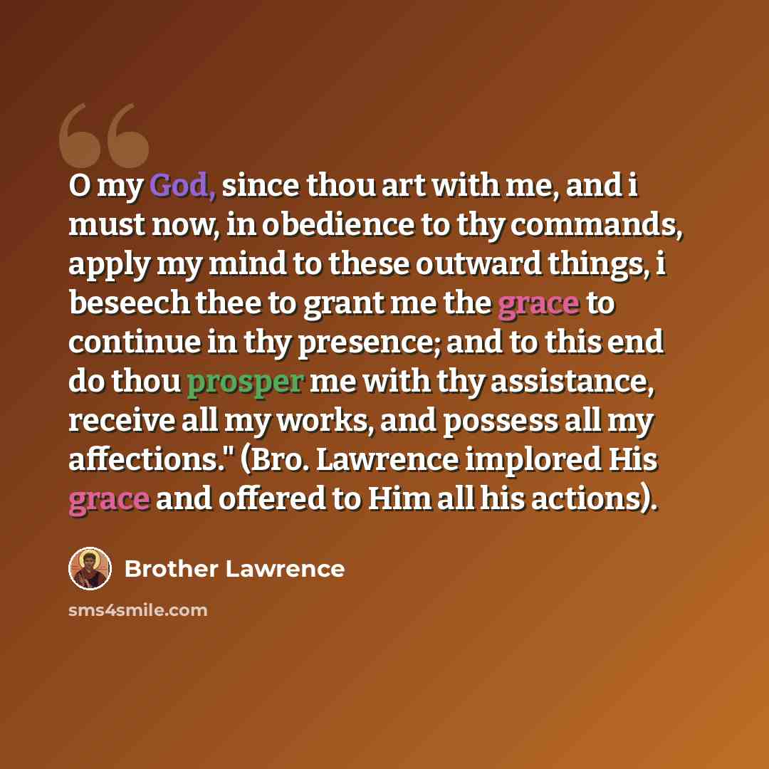 “O my God, since thou art with me, and i must now, in obedience to thy commands, apply my mind to these outward things, i beseech thee to grant me the grace to continue in thy presence; and to this end do thou prosper me with thy assistance, receive all my works, and possess all my affections."…” quote by Brother Lawrence