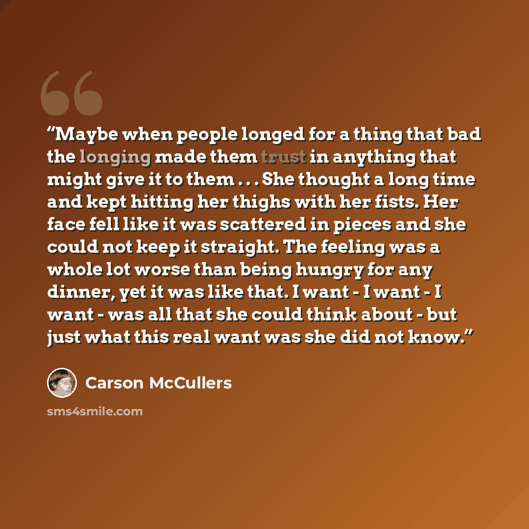 “Maybe when people longed for a thing that bad the longing made them trust in anything that might give it to them . . . She thought a long time and kept hitting her thighs with her fists. Her face fell like it was scattered in pieces and she could not keep it straight. The feeling was a whole lot…” quote by Carson McCullers