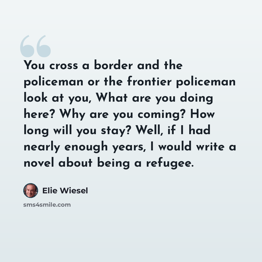 “You cross a border and the policeman or the frontier policeman look at you, What are you doing here? Why are you coming? How long will you stay? Well, if I had nearly enough years, I would write a novel about being a refugee.” quote by Elie Wiesel