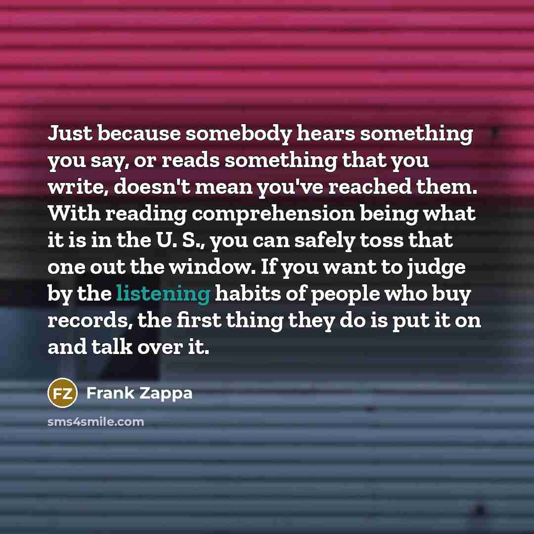 “Just because somebody hears something you say, or reads something that you write, doesn't mean you've reached them. With reading comprehension being what it is in the U. S., you can safely toss that one out the window. If you want to judge by the listening habits of people who buy records, the…” quote by Frank Zappa