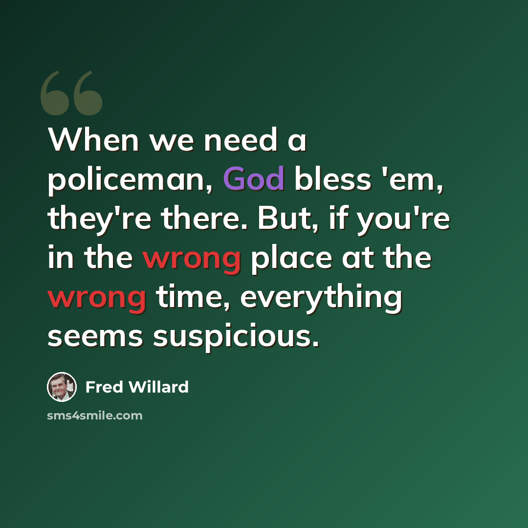 “When we need a policeman, God bless 'em, they're there. But, if you're in the wrong place at the wrong time, everything seems suspicious.” quote by Fred Willard