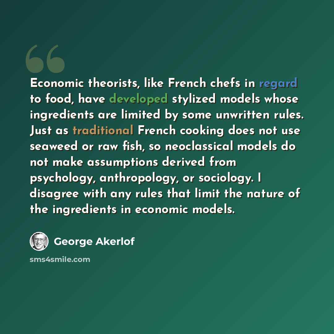 “Economic theorists, like French chefs in regard to food, have developed stylized models whose ingredients are limited by some unwritten rules. Just as traditional French cooking does not use seaweed or raw fish, so neoclassical models do not make assumptions derived from psychology, anthropology…” quote by George Akerlof