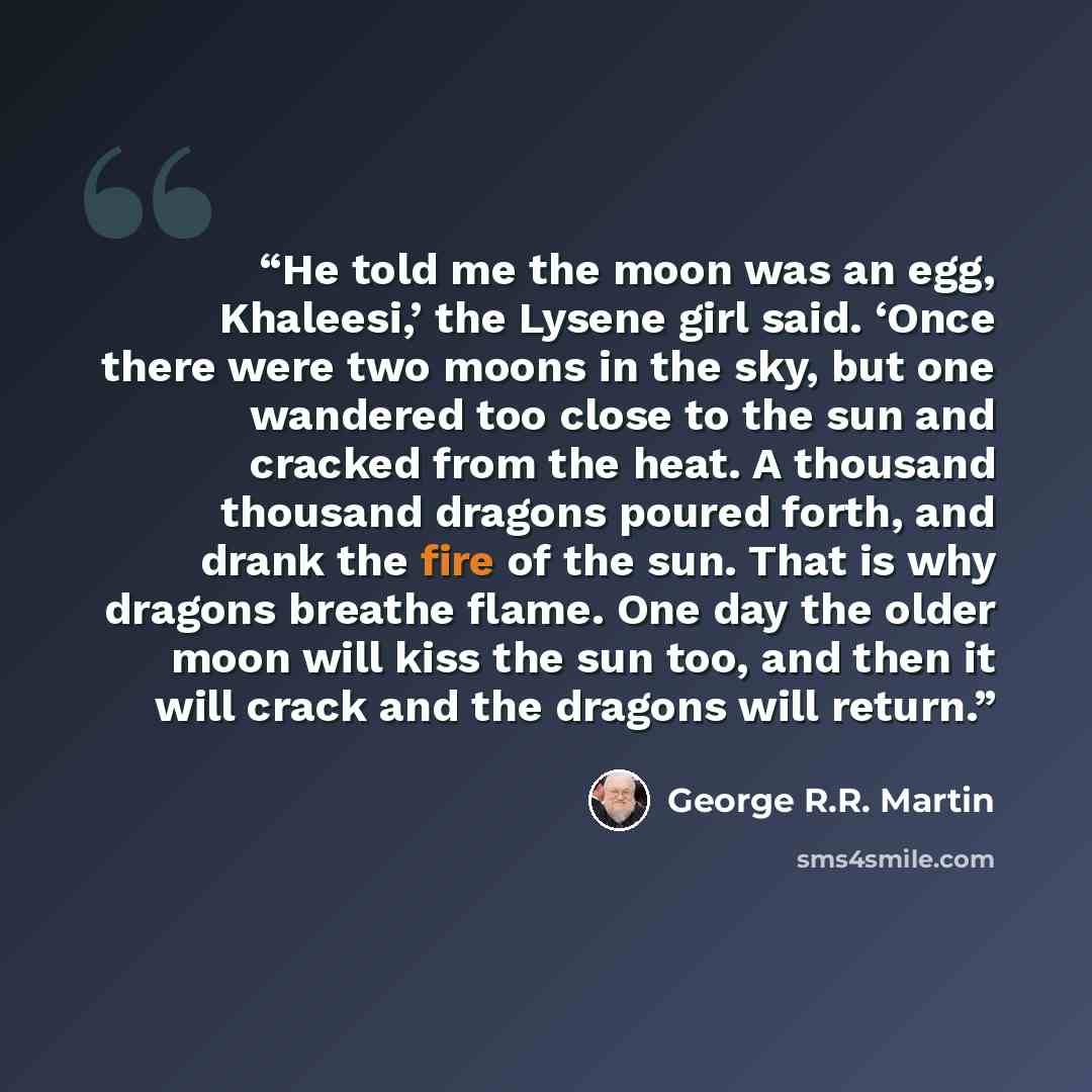 “He told me the moon was an egg, Khaleesi,’ the Lysene girl said. ‘Once there were two moons in the sky, but one wandered too close to the sun and cracked from the heat. A thousand thousand dragons poured forth, and drank the fire of the sun. That is why dragons breathe flame. One day the older…” quote by George R.R. Martin