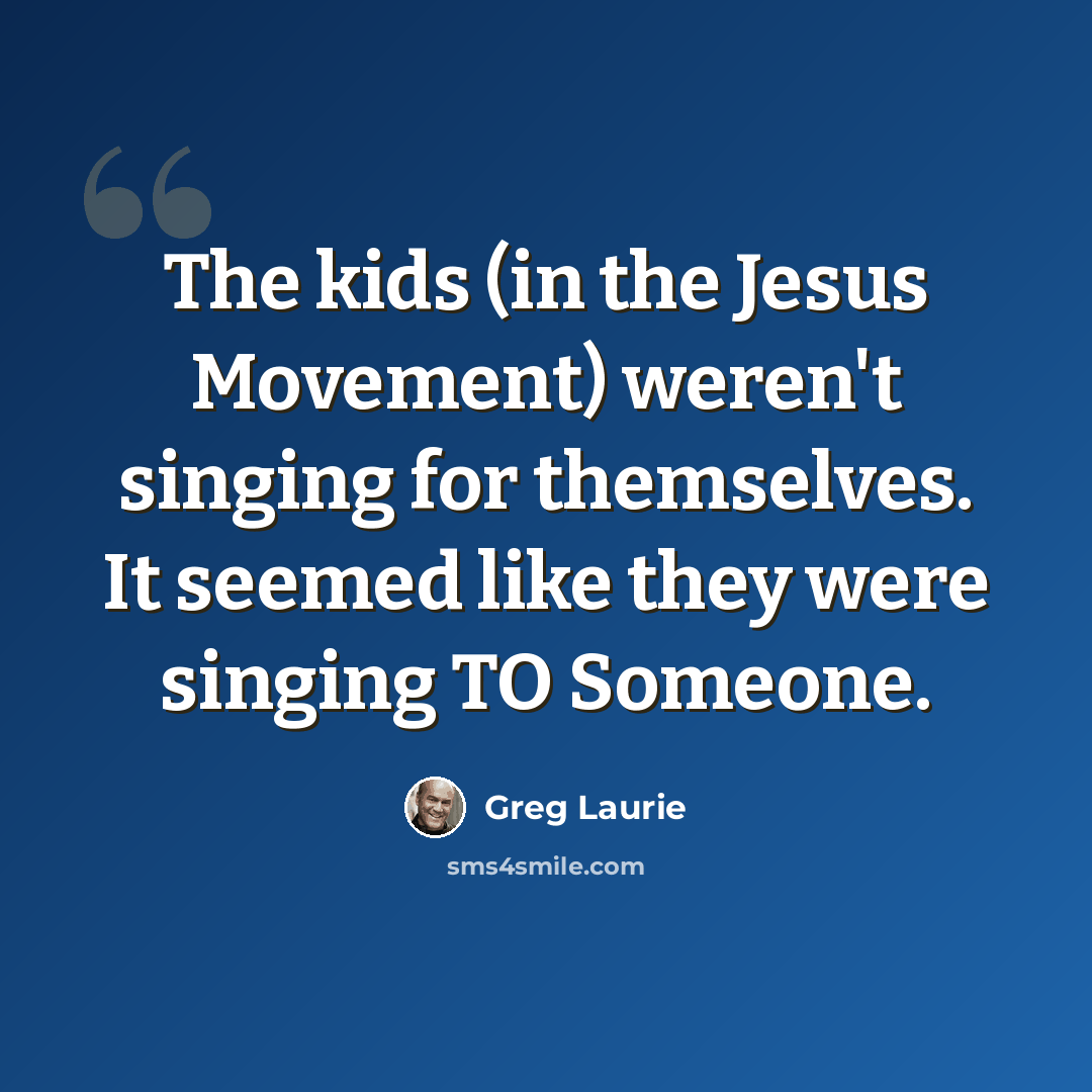 “The kids (in the Jesus Movement) weren't singing for themselves. It seemed like they were singing TO Someone.” quote by Greg Laurie