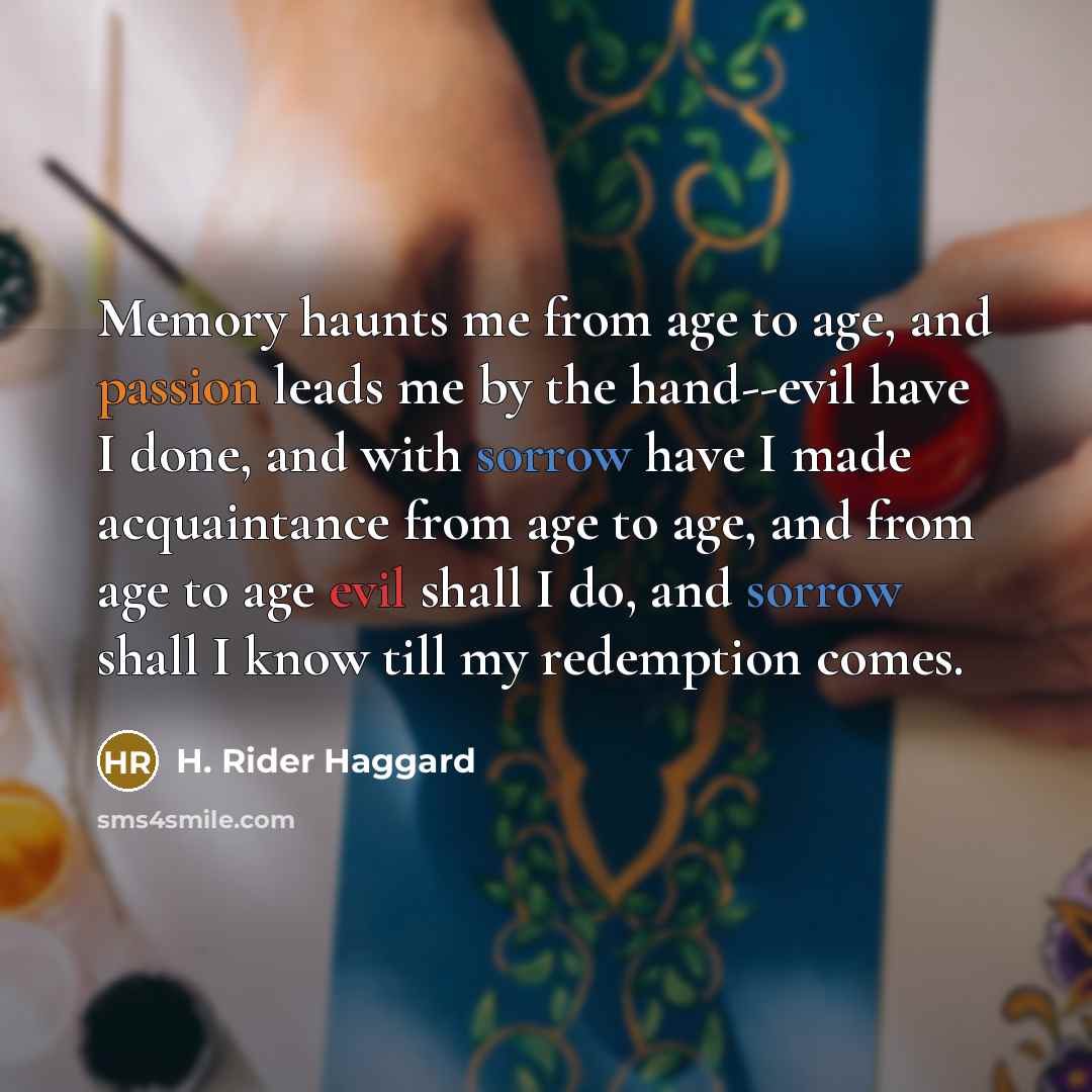 “Memory haunts me from age to age, and passion leads me by the hand--evil have I done, and with sorrow have I made acquaintance from age to age, and from age to age evil shall I do, and sorrow shall I know till my redemption comes.” quote by H. Rider Haggard