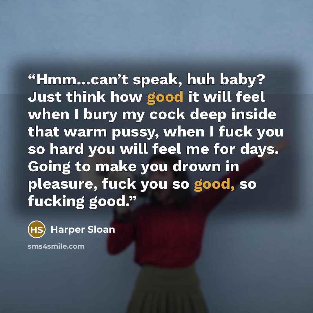 “Hmm…can’t speak, huh baby? Just think how good it will feel when I bury my cock deep inside that warm pussy, when I fuck you so hard you will feel me for days. Going to make you drown in pleasure, fuck you so good, so fucking good.” quote by Harper Sloan