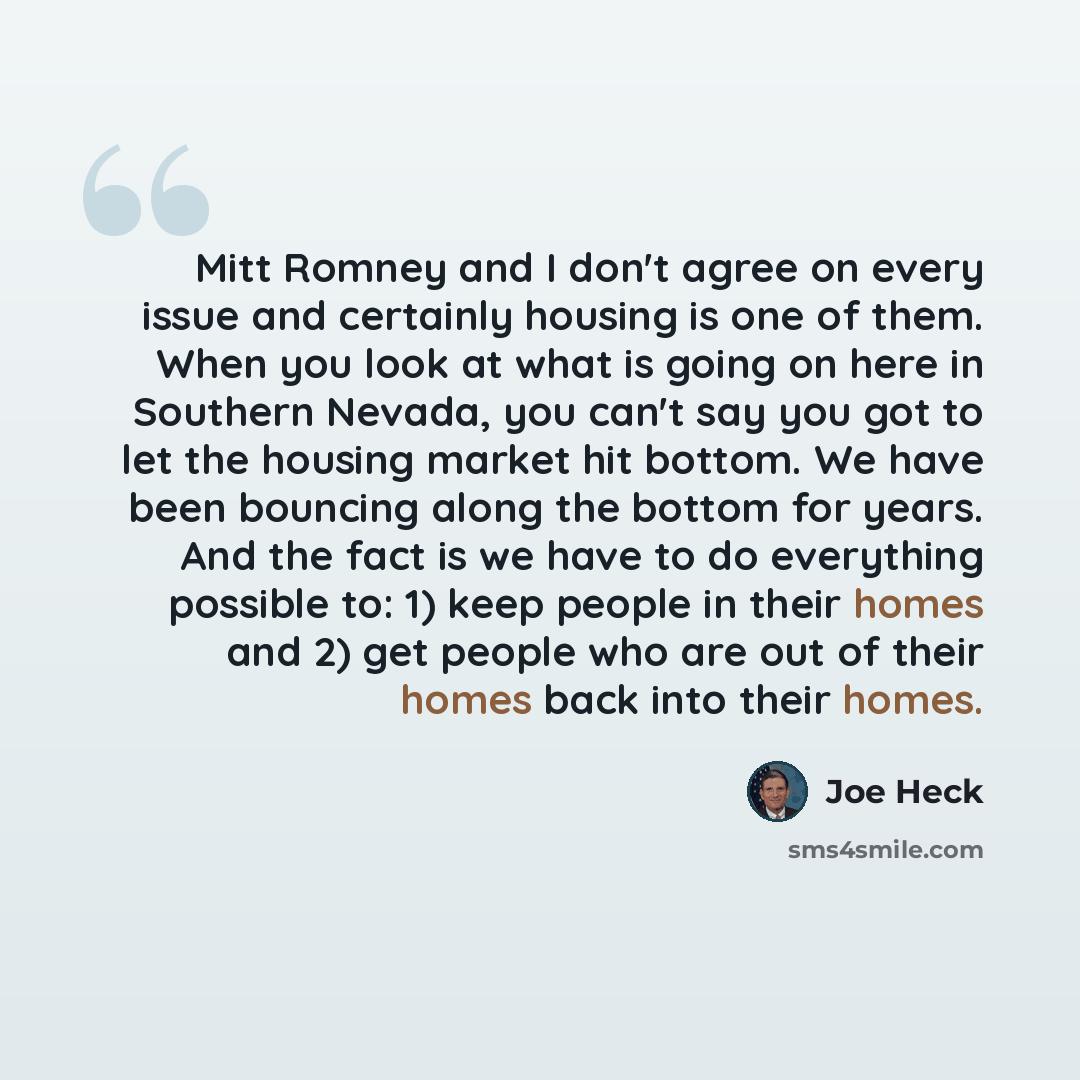 “Mitt Romney and I don't agree on every issue and certainly housing is one of them. When you look at what is going on here in Southern Nevada, you can't say you got to let the housing market hit bottom. We have been bouncing along the bottom for years. And the fact is we have to do everything…” quote by Joe Heck