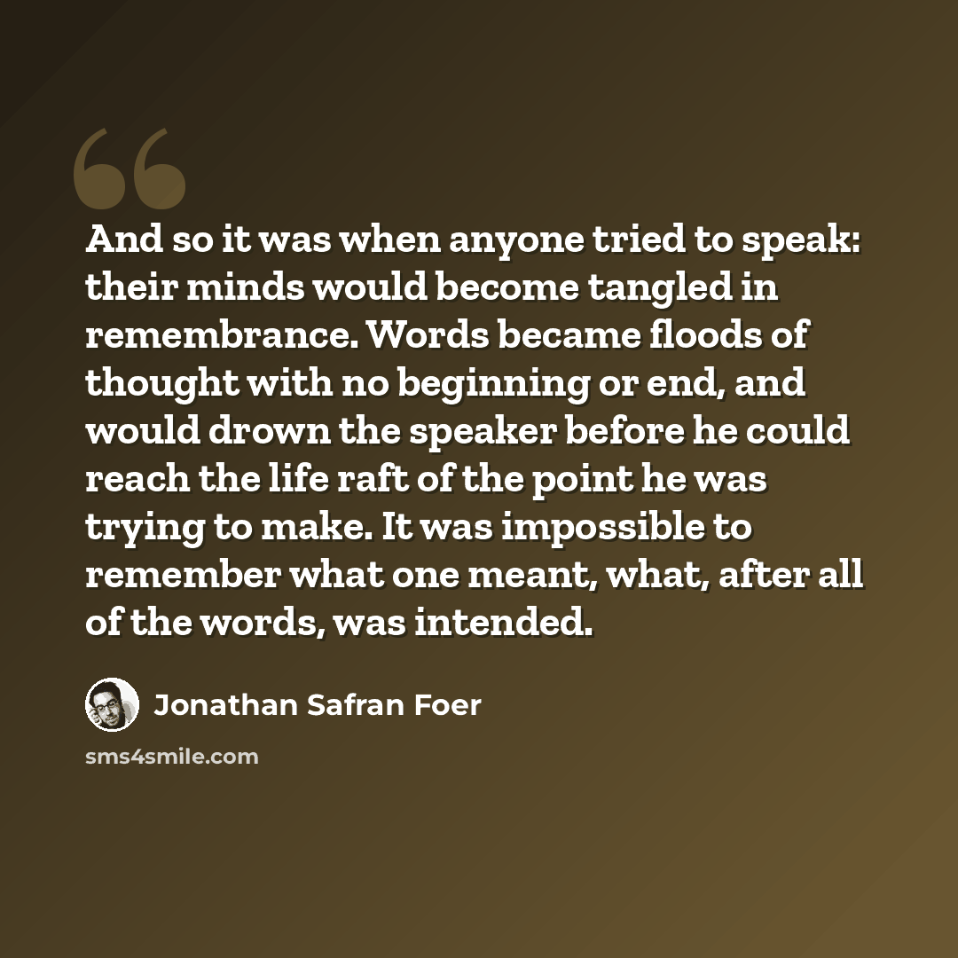 “And so it was when anyone tried to speak: their minds would become tangled in remembrance. Words became floods of thought with no beginning or end, and would drown the speaker before he could reach the life raft of the point he was trying to make. It was impossible to remember what one meant…” quote by Jonathan Safran Foer