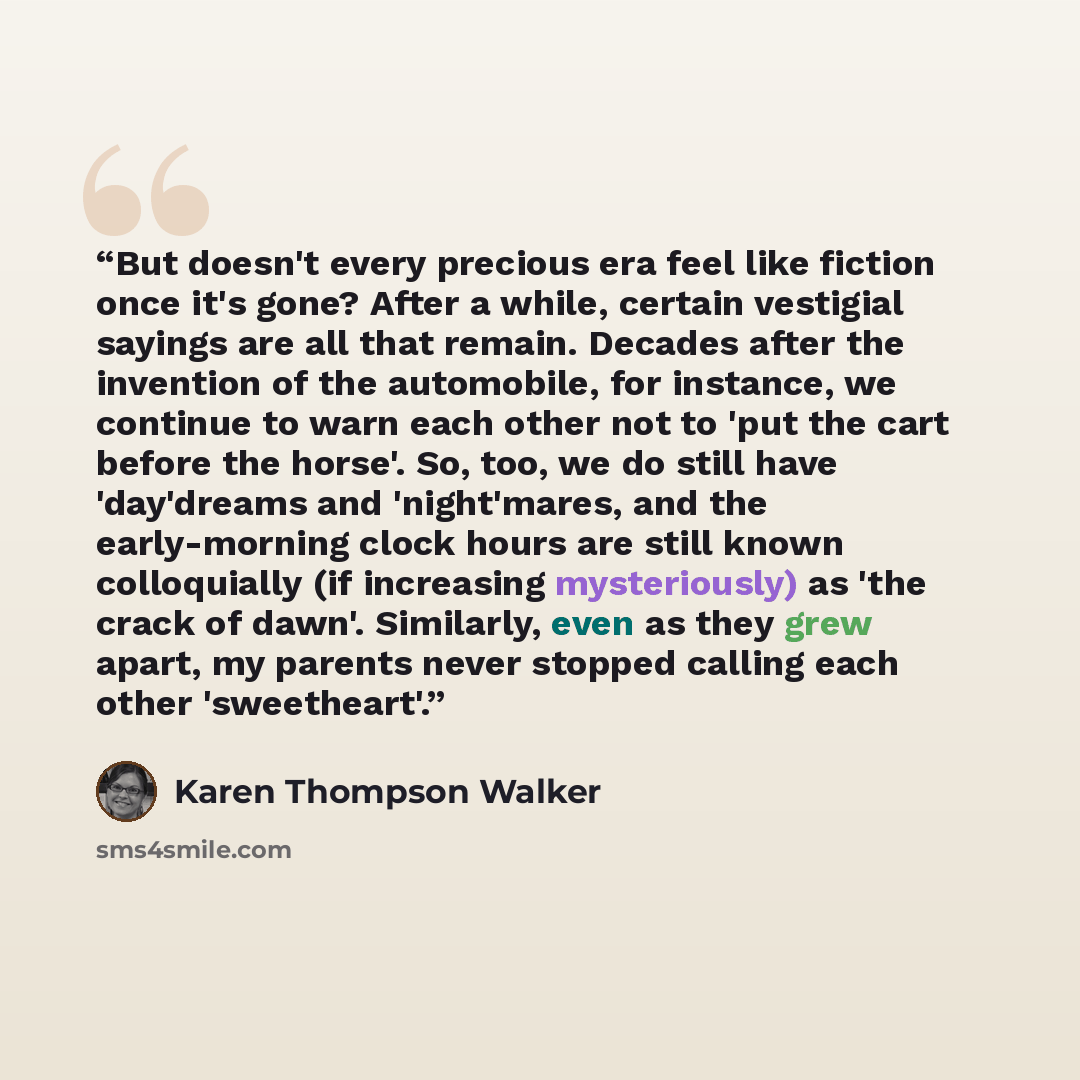 “But doesn't every precious era feel like fiction once it's gone? After a while, certain vestigial sayings are all that remain. Decades after the invention of the automobile, for instance, we continue to warn each other not to 'put the cart before the horse'. So, too, we do still have 'day'dreams…” quote by Karen Thompson Walker