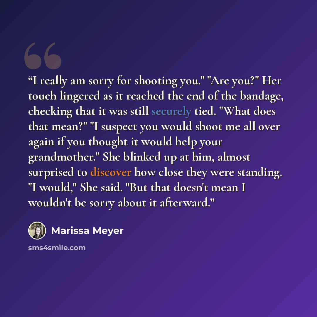 “I really am sorry for shooting you." "Are you?" Her touch lingered as it reached the end of the bandage, checking that it was still securely tied. "What does that mean?" "I suspect you would shoot me all over again if you thought it would help your grandmother." She blinked up at him, almost…” quote by Marissa Meyer