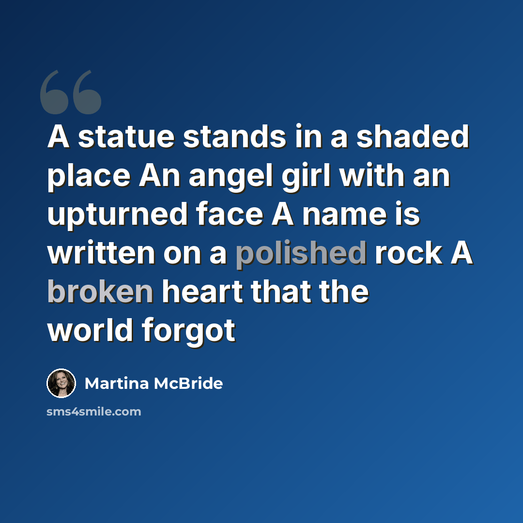 “A statue stands in a shaded place An angel girl with an upturned face A name is written on a polished rock A broken heart that the world forgot” quote by Martina McBride
