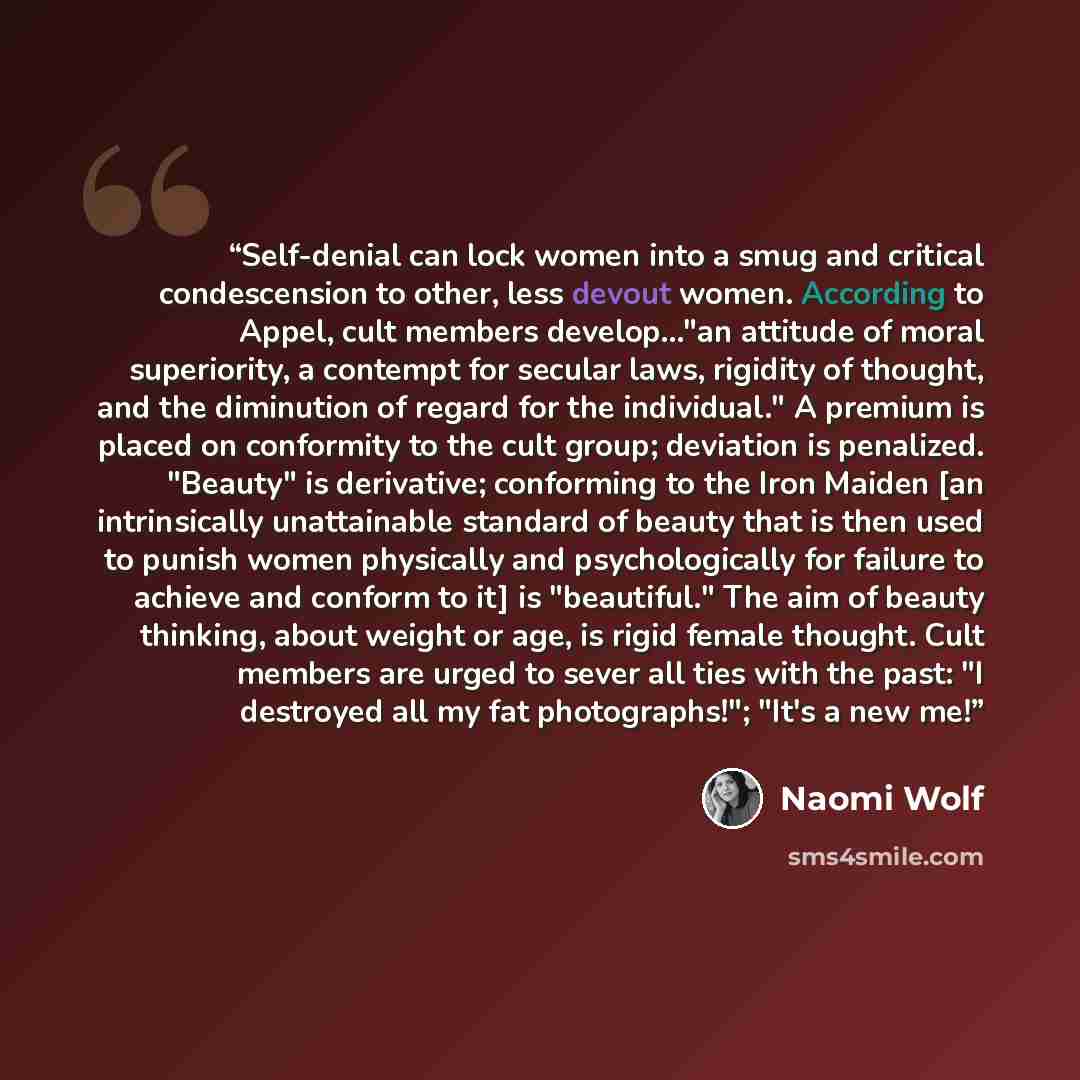 “Self-denial can lock women into a smug and critical condescension to other, less devout women. According to Appel, cult members develop..."an attitude of moral superiority, a contempt for secular laws, rigidity of thought, and the diminution of regard for the individual." A premium is placed on…” quote by Naomi Wolf