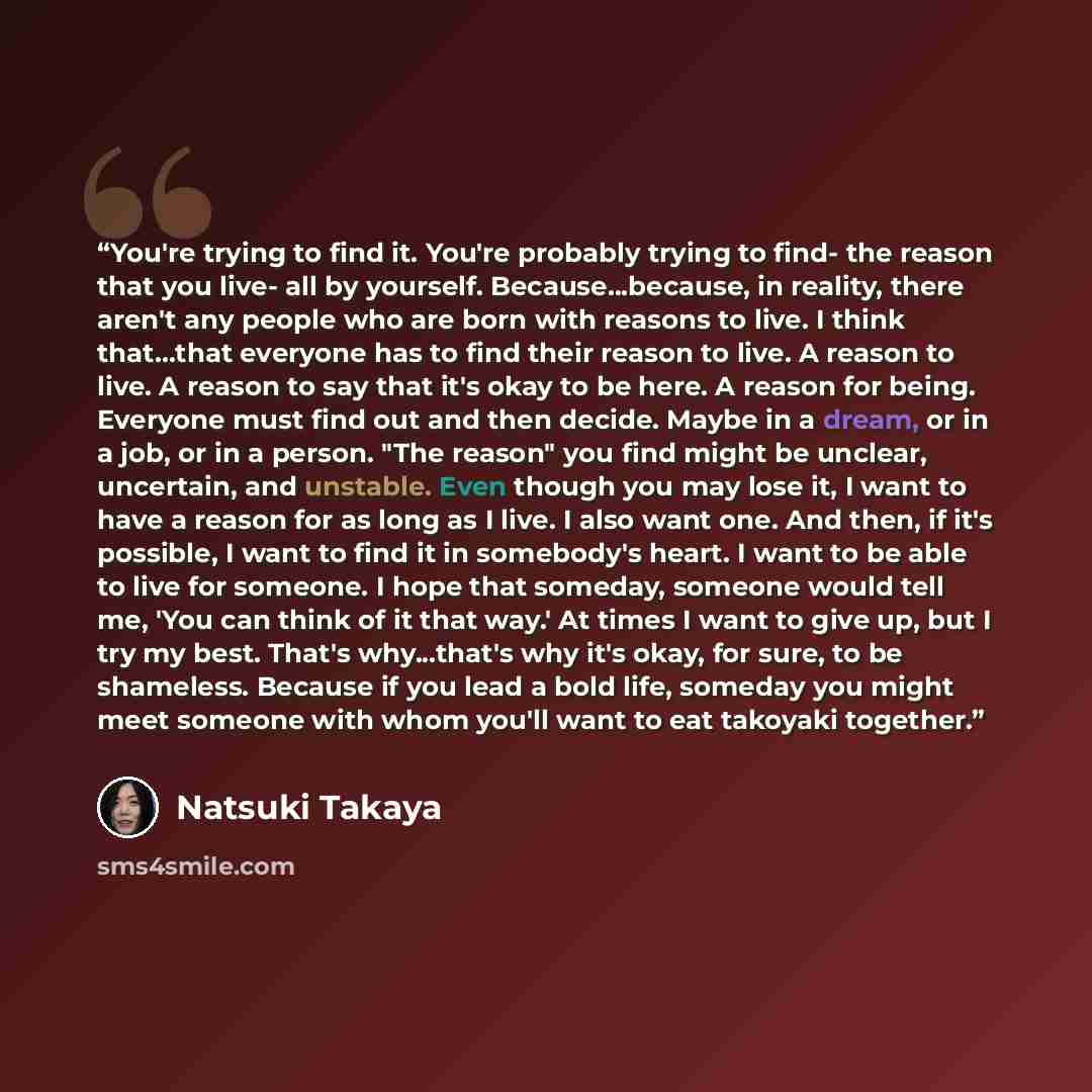 “You're trying to find it. You're probably trying to find- the reason that you live- all by yourself. Because...because, in reality, there aren't any people who are born with reasons to live. I think that...that everyone has to find their reason to live. A reason to live. A reason to say that it's…” quote by Natsuki Takaya