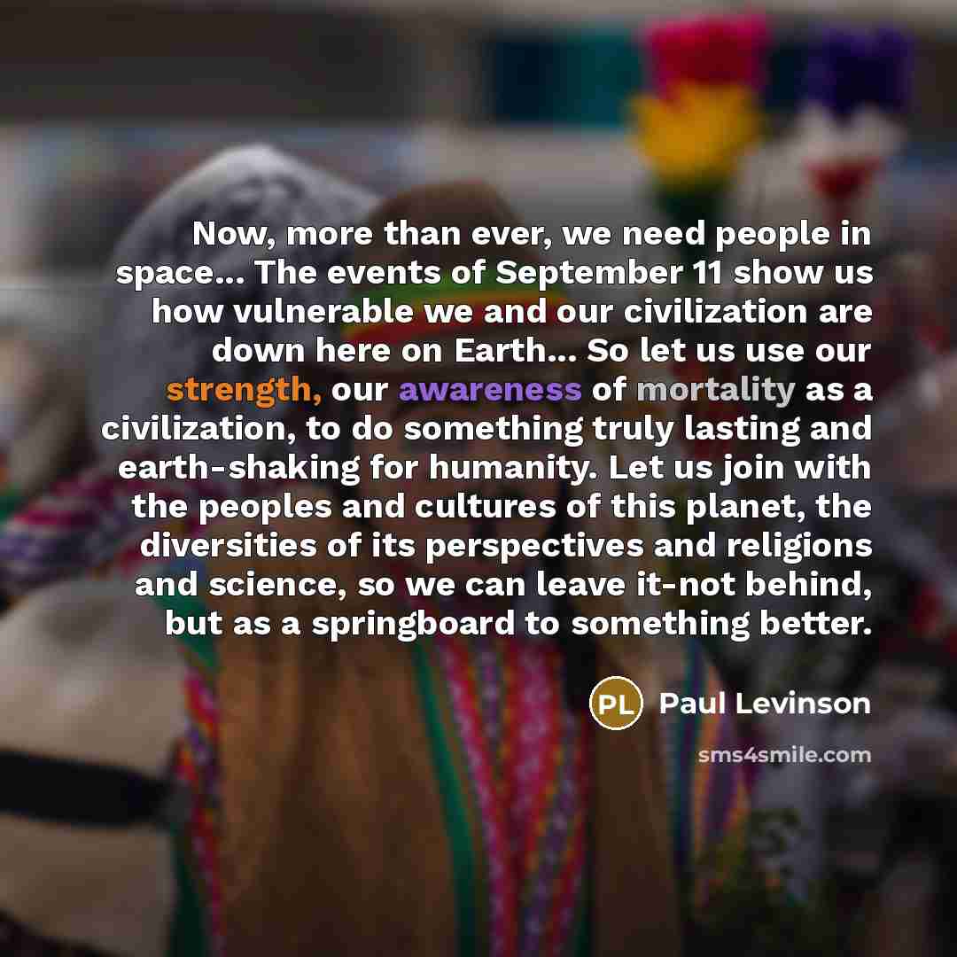 “Now, more than ever, we need people in space... The events of September 11 show us how vulnerable we and our civilization are down here on Earth... So let us use our strength, our awareness of mortality as a civilization, to do something truly lasting and earth-shaking for humanity. Let us join…” quote by Paul Levinson