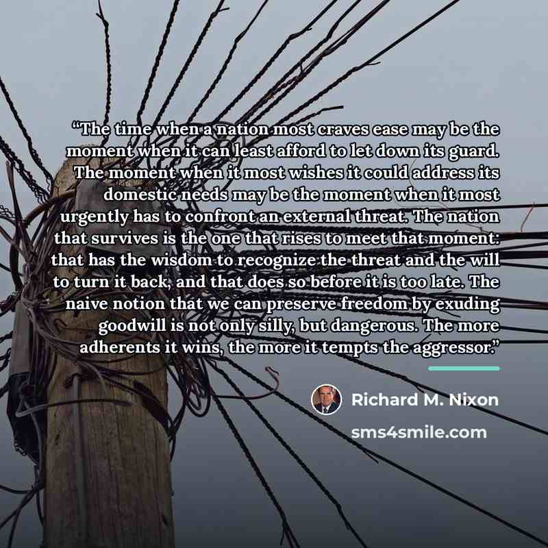 “The time when a nation most craves ease may be the moment when it can least afford to let down its guard. The moment when it most wishes it could address its domestic needs may be the moment when it most urgently has to confront an external threat. The nation that survives is the one that rises to…” quote by Richard M. Nixon
