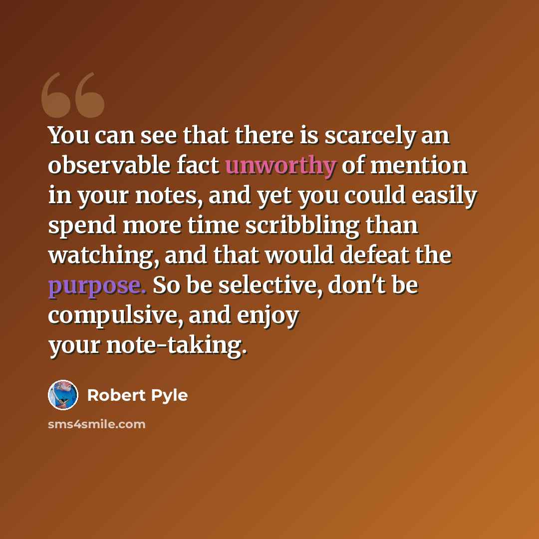 “You can see that there is scarcely an observable fact unworthy of mention in your notes, and yet you could easily spend more time scribbling than watching, and that would defeat the purpose. So be selective, don't be compulsive, and enjoy your note-taking.” quote by Robert Pyle