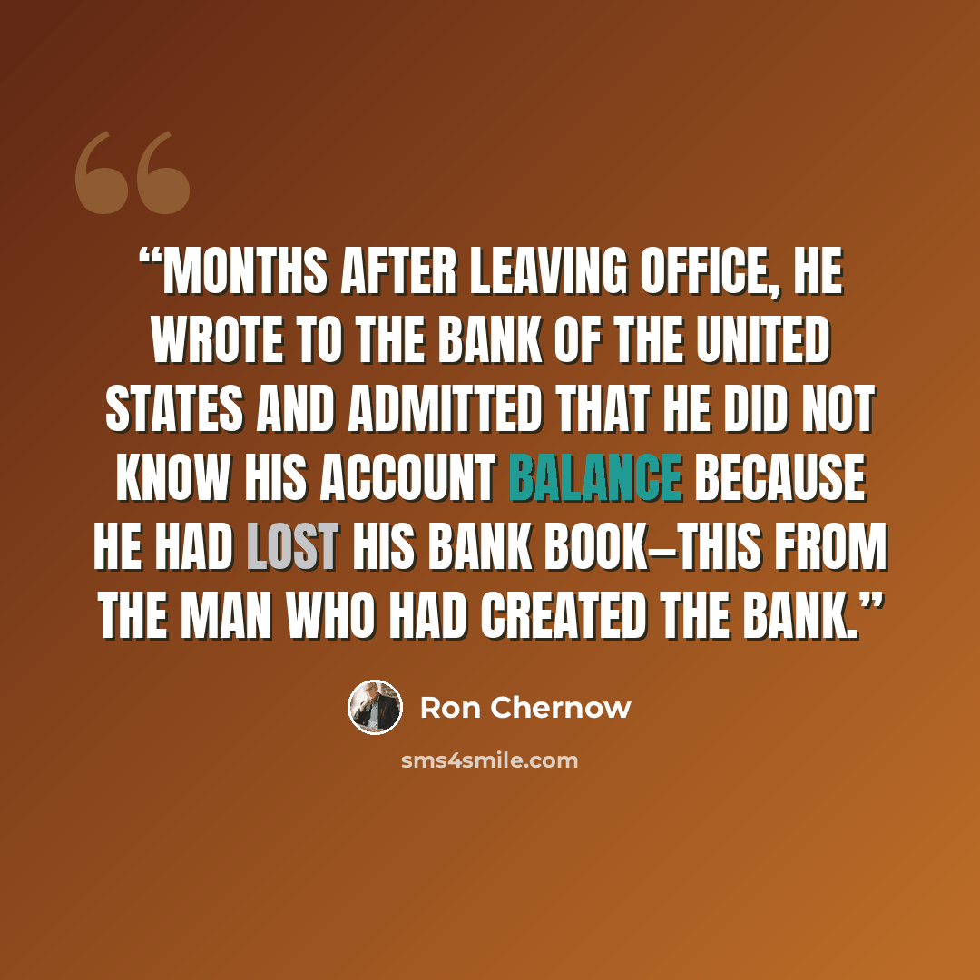 “Months after leaving office, he wrote to the Bank of the United States and admitted that he did not know his account balance because he had lost his bank book—this from the man who had created the bank.” quote by Ron Chernow