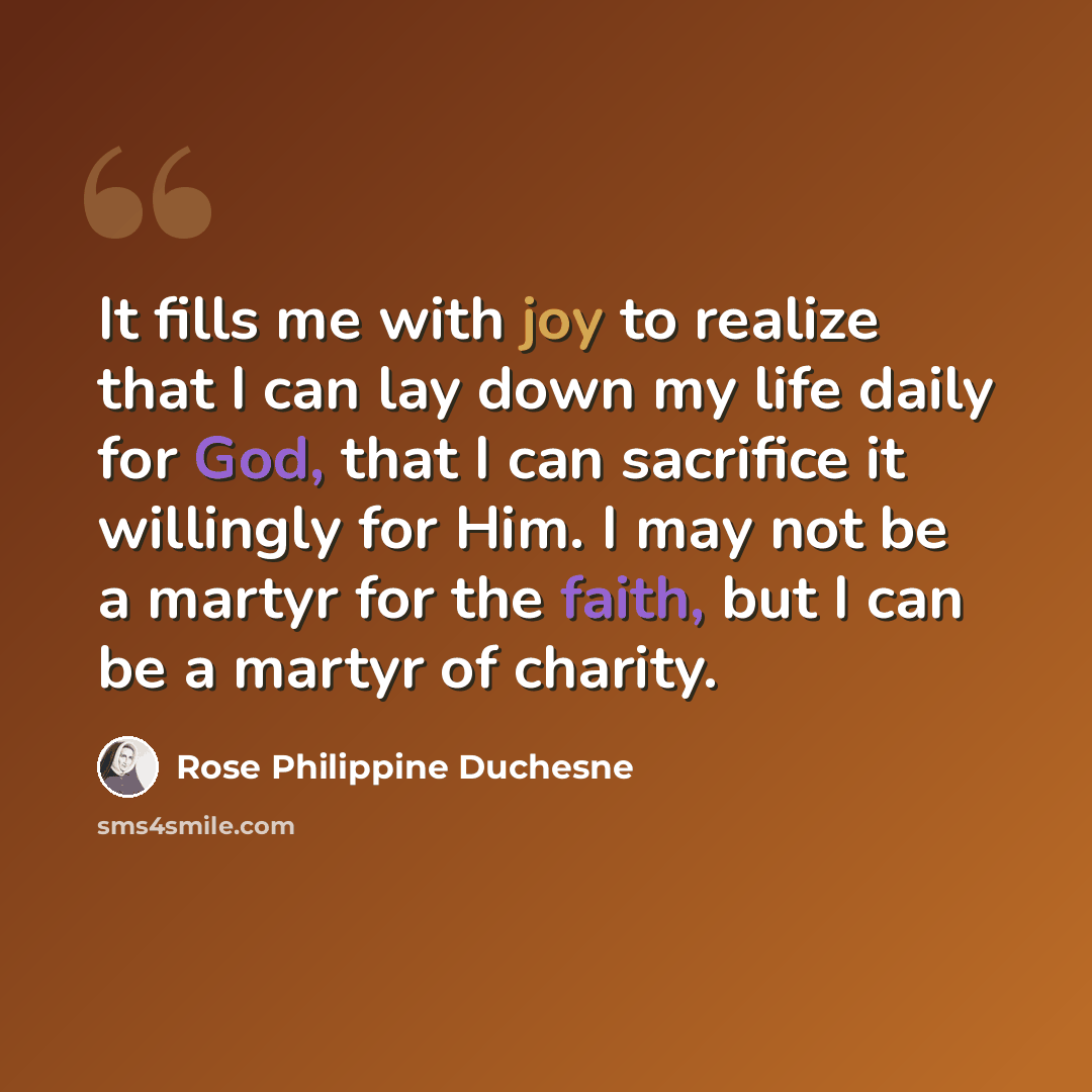 “It fills me with joy to realize that I can lay down my life daily for God, that I can sacrifice it willingly for Him. I may not be a martyr for the faith, but I can be a martyr of charity.” quote by Rose Philippine Duchesne