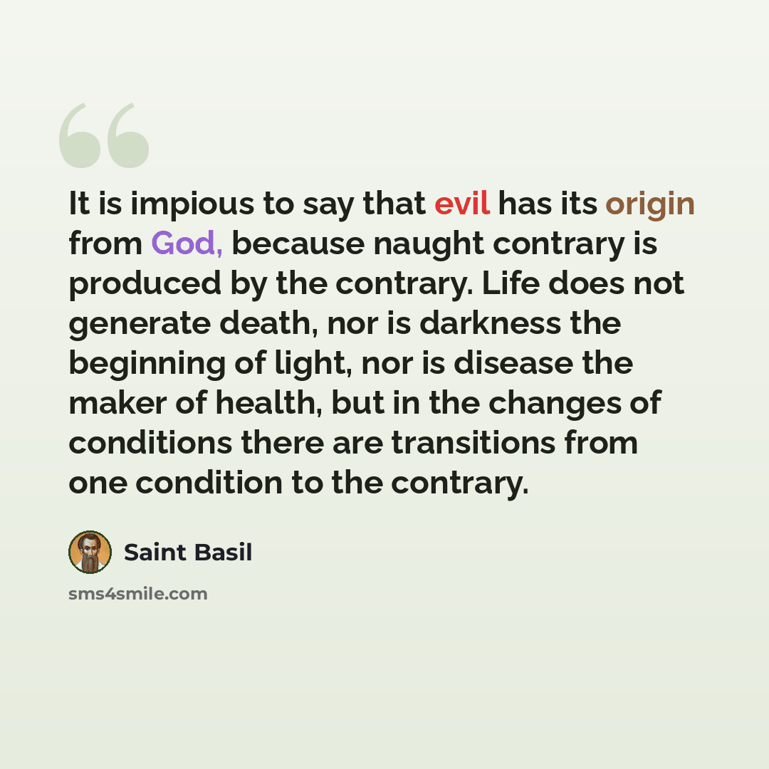 “It is impious to say that evil has its origin from God, because naught contrary is produced by the contrary. Life does not generate death, nor is darkness the beginning of light, nor is disease the maker of health, but in the changes of conditions there are transitions from one condition to the…” quote by Saint Basil