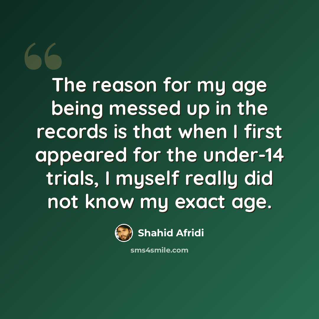 “The reason for my age being messed up in the records is that when I first appeared for the under-14 trials, I myself really did not know my exact age.” quote by Shahid Afridi