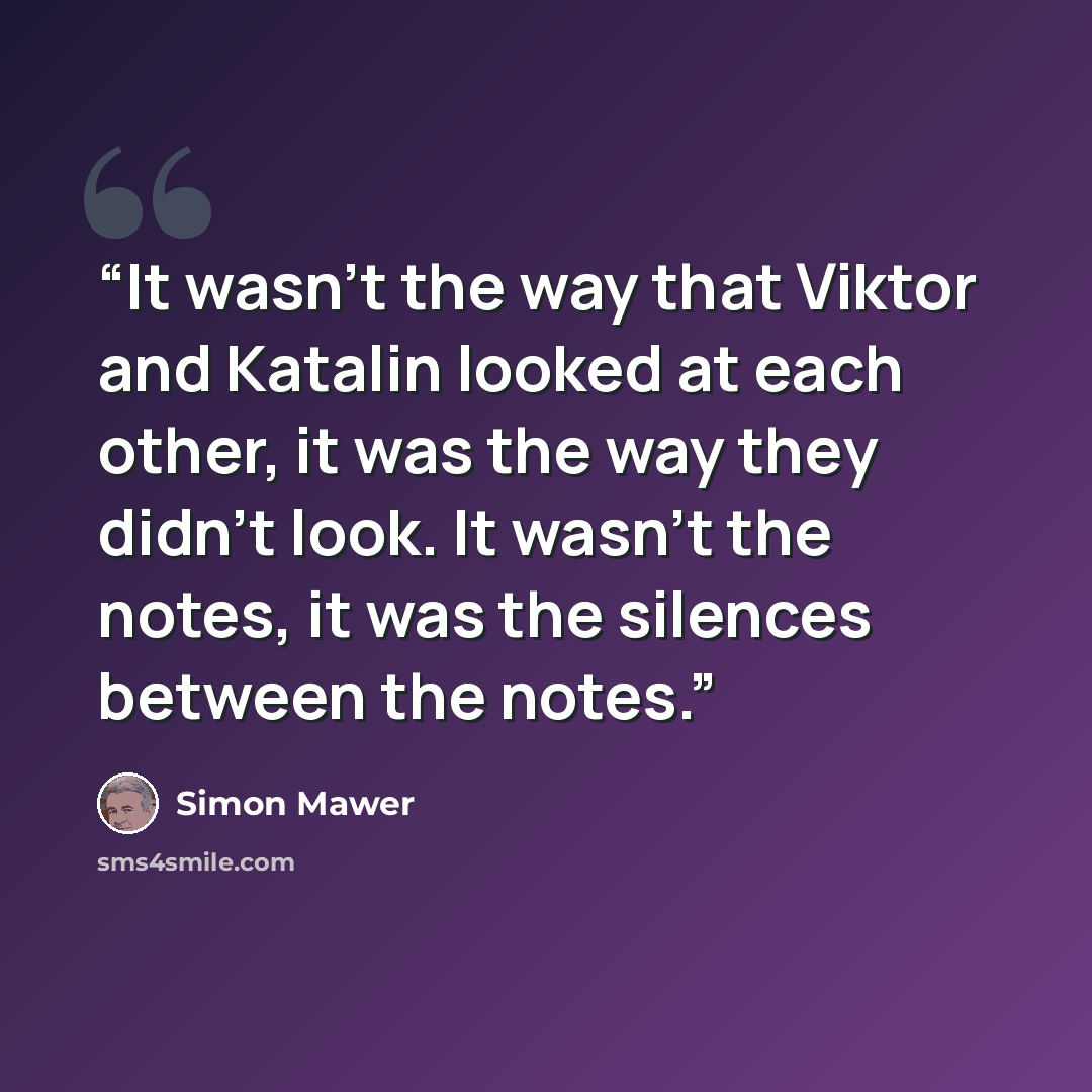 “It wasn’t the way that Viktor and Katalin looked at each other, it was the way they didn’t look. It wasn’t the notes, it was the silences between the notes.” quote by Simon Mawer
