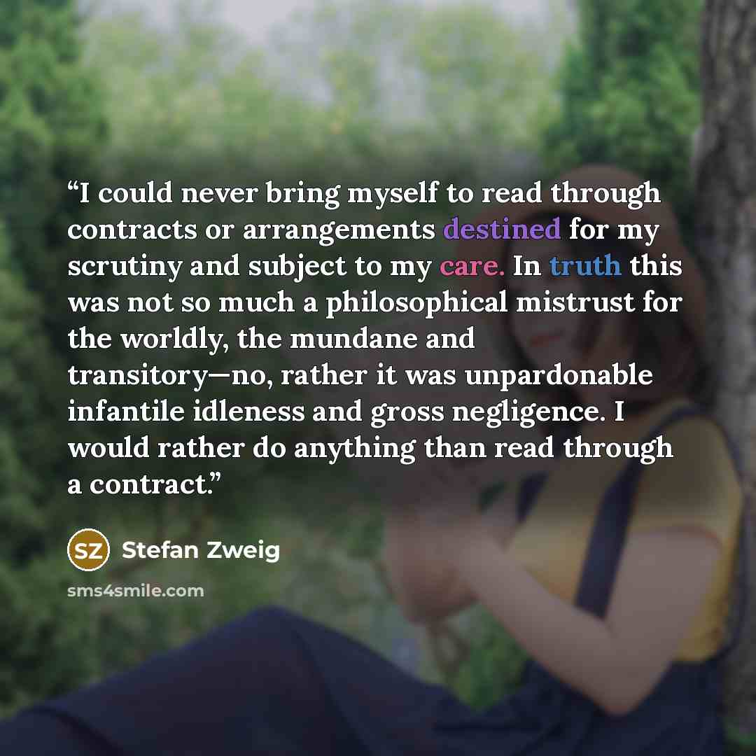 “I could never bring myself to read through contracts or arrangements destined for my scrutiny and subject to my care. In truth this was not so much a philosophical mistrust for the worldly, the mundane and transitory—no, rather it was unpardonable infantile idleness and gross negligence. I would…” quote by Stefan Zweig