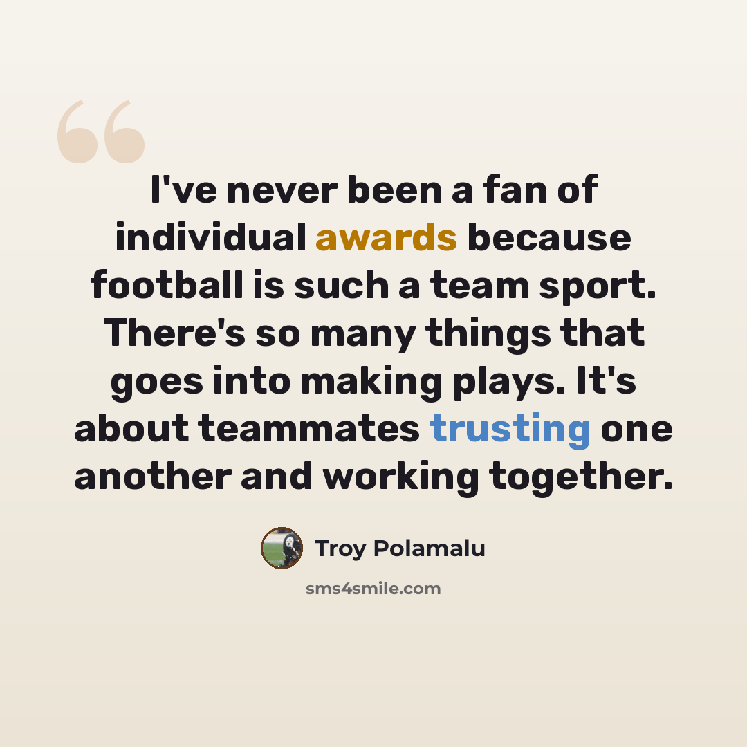 “I've never been a fan of individual awards because football is such a team sport. There's so many things that goes into making plays. It's about teammates trusting one another and working together.” quote by Troy Polamalu
