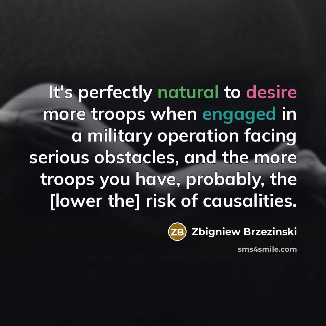 “It's perfectly natural to desire more troops when engaged in a military operation facing serious obstacles, and the more troops you have, probably, the [lower the] risk of causalities.” quote by Zbigniew Brzezinski