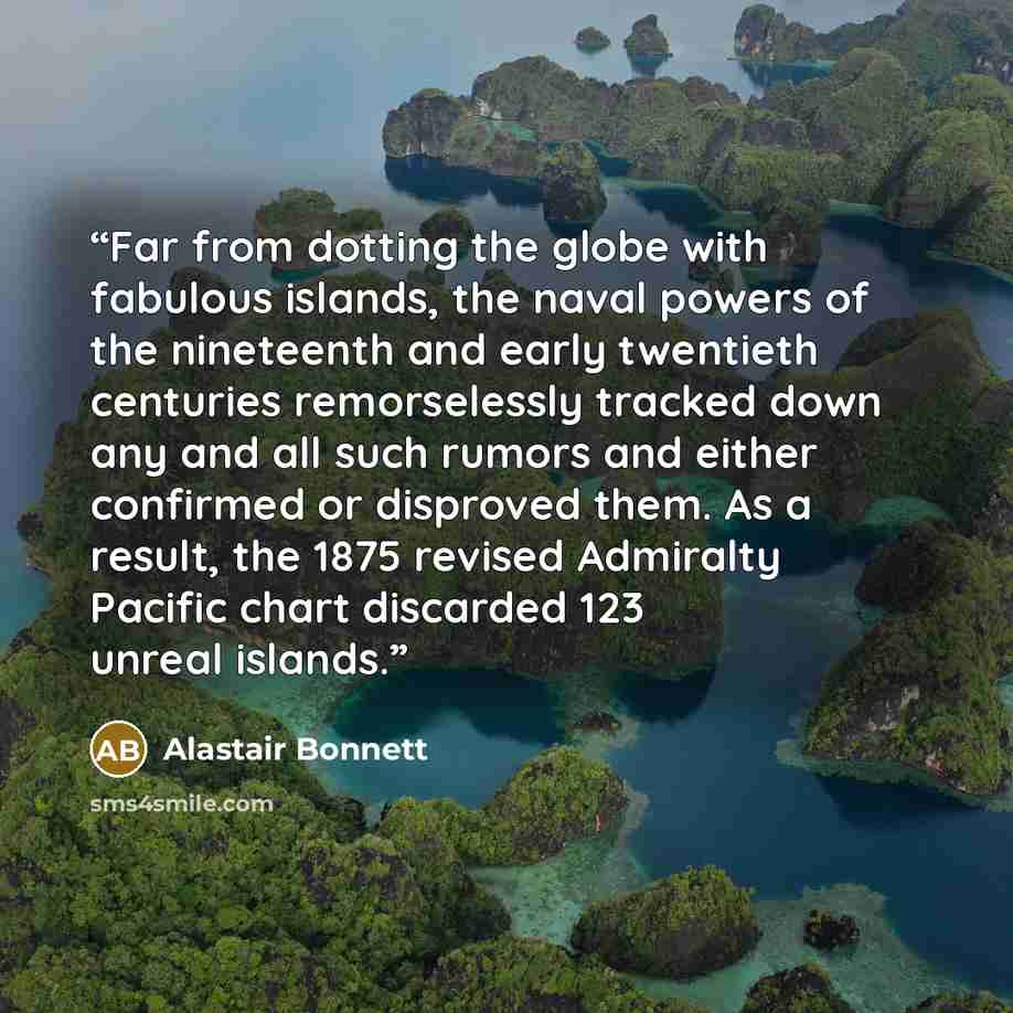 “Far from dotting the globe with fabulous islands, the naval powers of the nineteenth and early twentieth centuries remorselessly tracked down any and all such rumors and either confirmed or disproved them. As a result, the 1875 revised Admiralty Pacific chart discarded 123 unreal islands.” quote by Alastair Bonnett