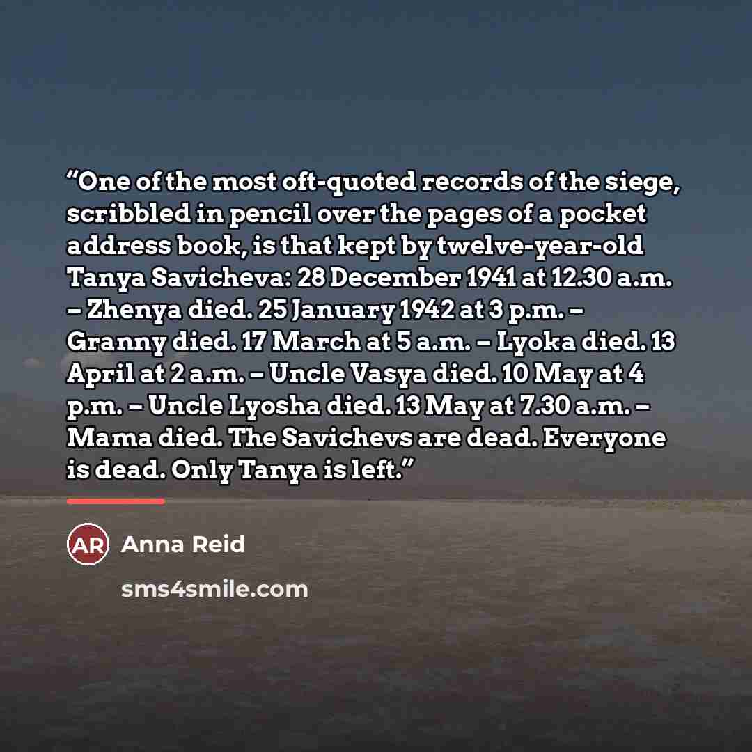 “One of the most oft-quoted records of the siege, scribbled in pencil over the pages of a pocket address book, is that kept by twelve-year-old Tanya Savicheva: 28 December 1941 at 12.30 a.m. – Zhenya died. 25 January 1942 at 3 p.m. – Granny died. 17 March at 5 a.m. – Lyoka died. 13 April at 2 a.m…” quote by Anna Reid