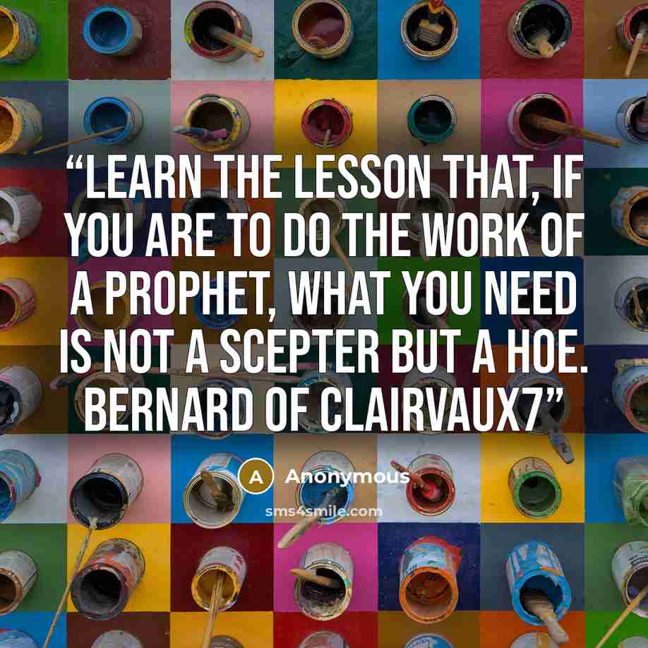 “Learn the lesson that, if you are to do the work of a prophet, what you need is not a scepter but a hoe. Bernard of Clairvaux7” quote by Anonymous