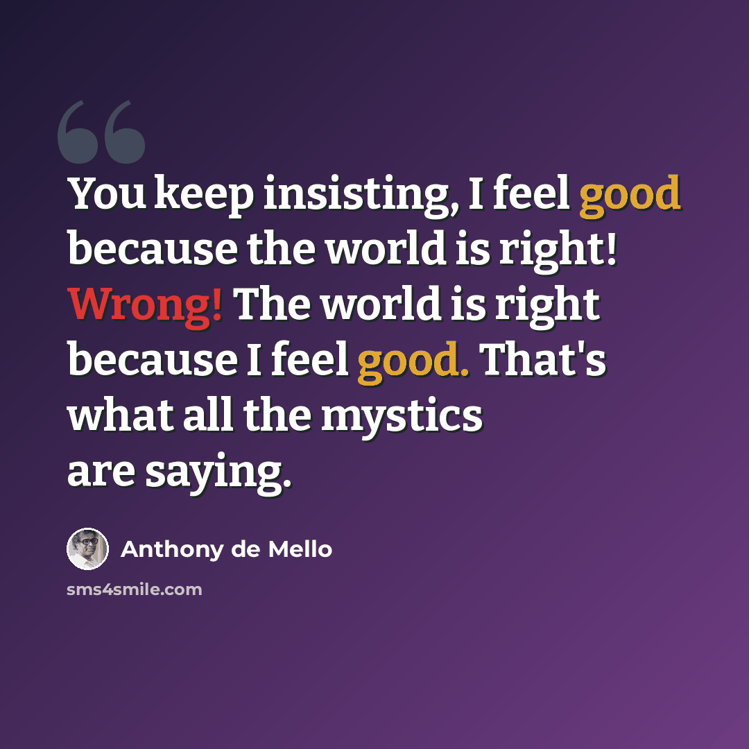 “You keep insisting, I feel good because the world is right! Wrong! The world is right because I feel good. That's what all the mystics are saying.” quote by Anthony de Mello