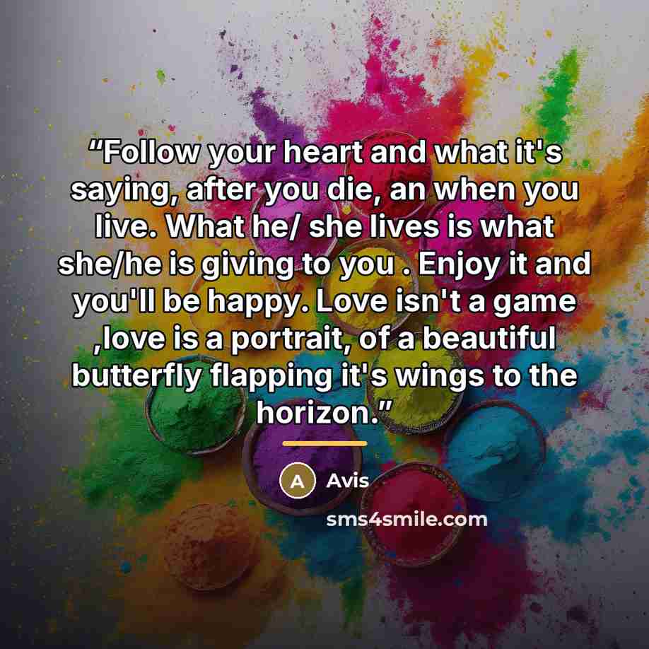 “Follow your heart and what it's saying, after you die, an when you live. What he/ she lives is what she/he is giving to you . Enjoy it and you'll be happy. Love isn't a game ,love is a portrait, of a beautiful butterfly flapping it's wings to the horizon.” quote by Avis