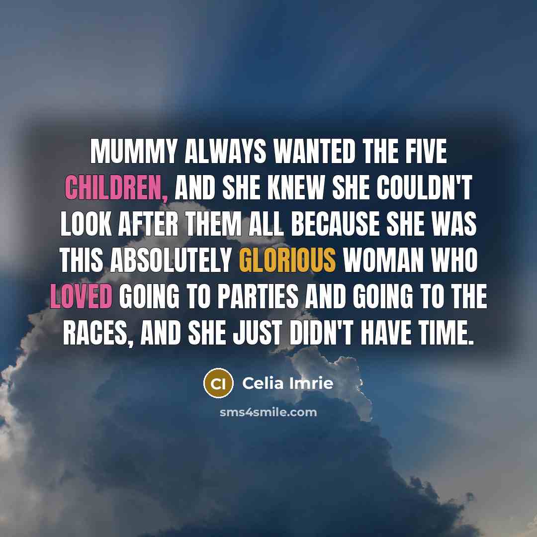 “Mummy always wanted the five children, and she knew she couldn't look after them all because she was this absolutely glorious woman who loved going to parties and going to the races, and she just didn't have time.” quote by Celia Imrie