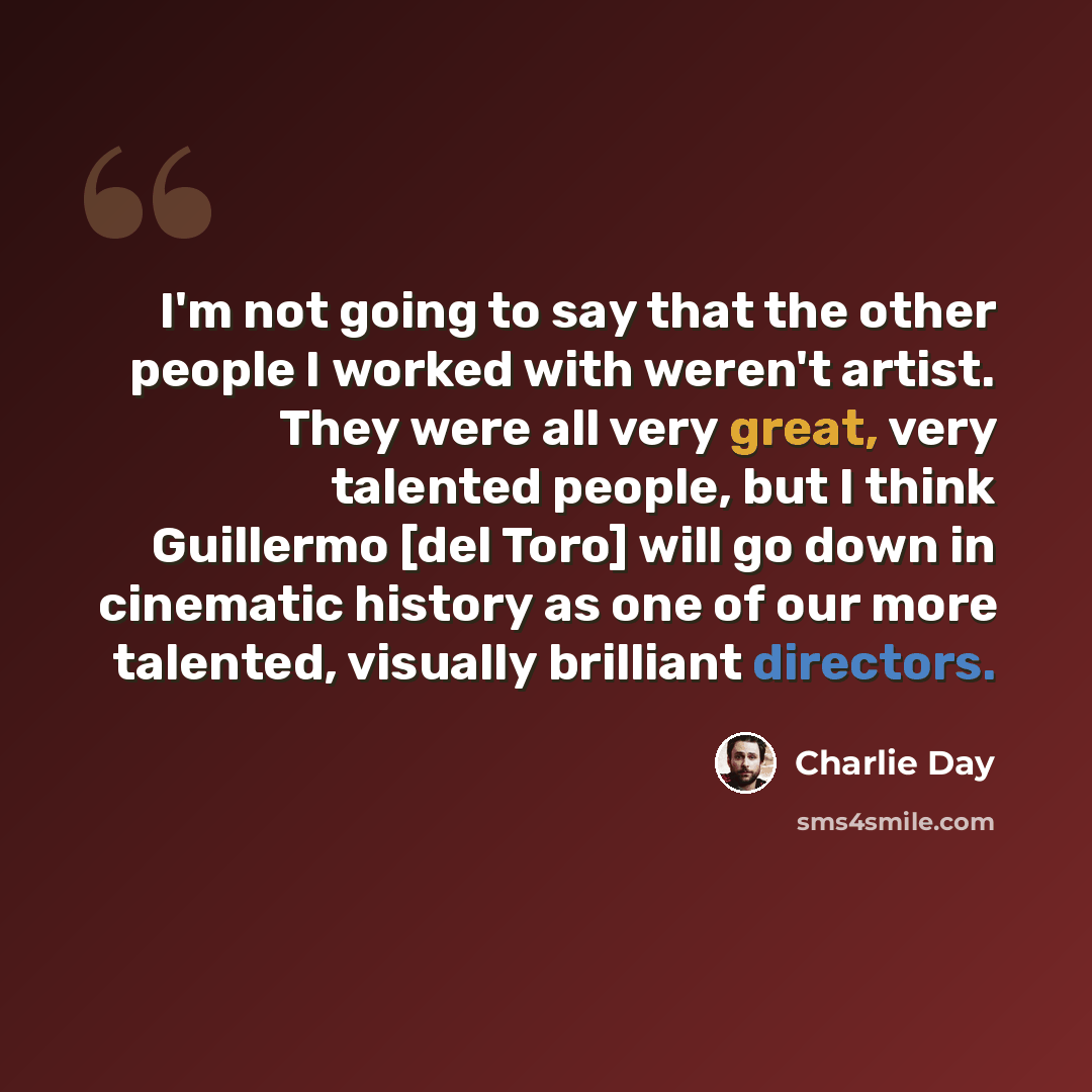 “I'm not going to say that the other people I worked with weren't artist. They were all very great, very talented people, but I think Guillermo [del Toro] will go down in cinematic history as one of our more talented, visually brilliant directors.” quote by Charlie Day