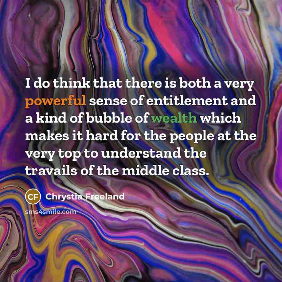 “I do think that there is both a very powerful sense of entitlement and a kind of bubble of wealth which makes it hard for the people at the very top to understand the travails of the middle class.” quote by Chrystia Freeland