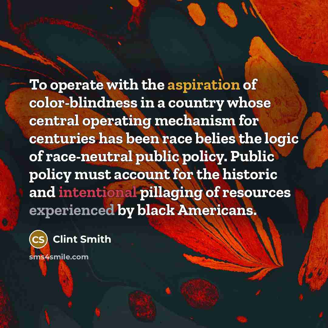 “To operate with the aspiration of color-blindness in a country whose central operating mechanism for centuries has been race belies the logic of race-neutral public policy. Public policy must account for the historic and intentional pillaging of resources experienced by black Americans.” quote by Clint Smith