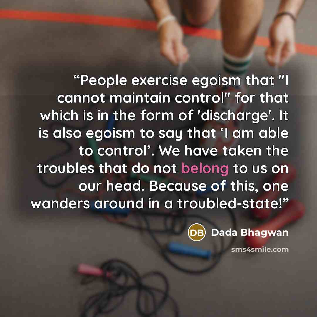 “People exercise egoism that "I cannot maintain control" for that which is in the form of 'discharge'. It is also egoism to say that ‘I am able to control’. We have taken the troubles that do not belong to us on our head. Because of this, one wanders around in a troubled-state!” quote by Dada Bhagwan
