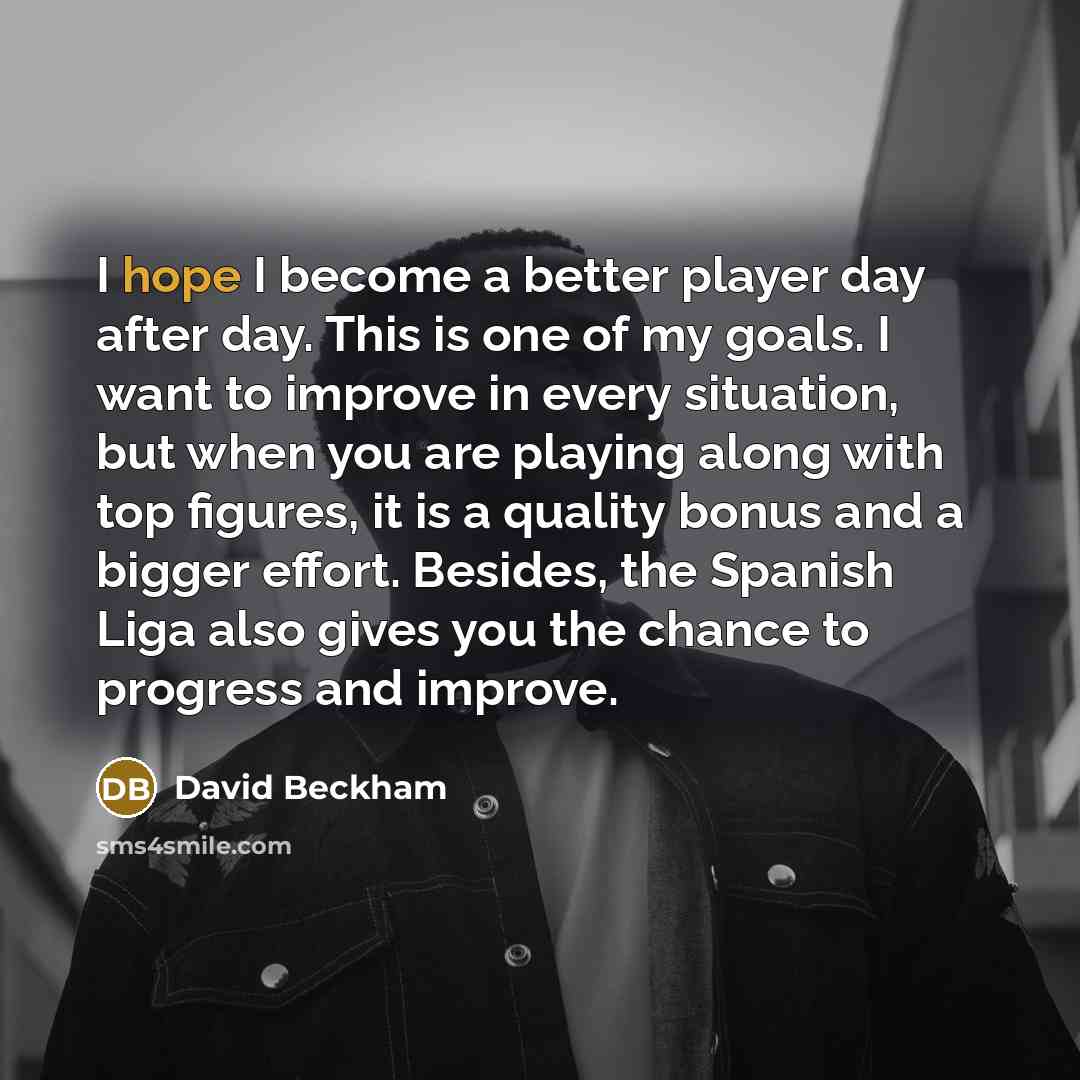 “I hope I become a better player day after day. This is one of my goals. I want to improve in every situation, but when you are playing along with top figures, it is a quality bonus and a bigger effort. Besides, the Spanish Liga also gives you the chance to progress and improve.” quote by David Beckham