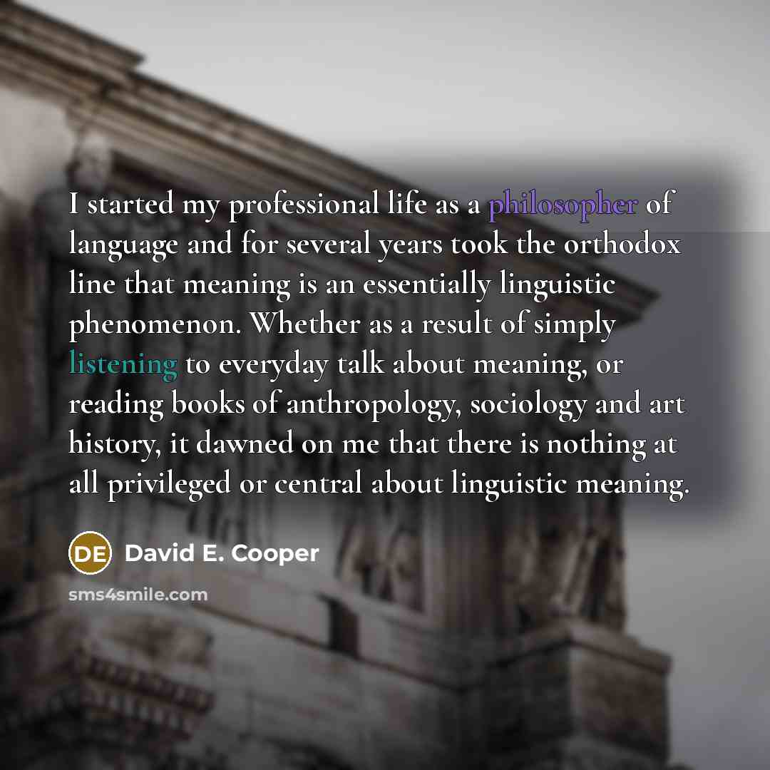 “I started my professional life as a philosopher of language and for several years took the orthodox line that meaning is an essentially linguistic phenomenon. Whether as a result of simply listening to everyday talk about meaning, or reading books of anthropology, sociology and art history, it…” quote by David E. Cooper