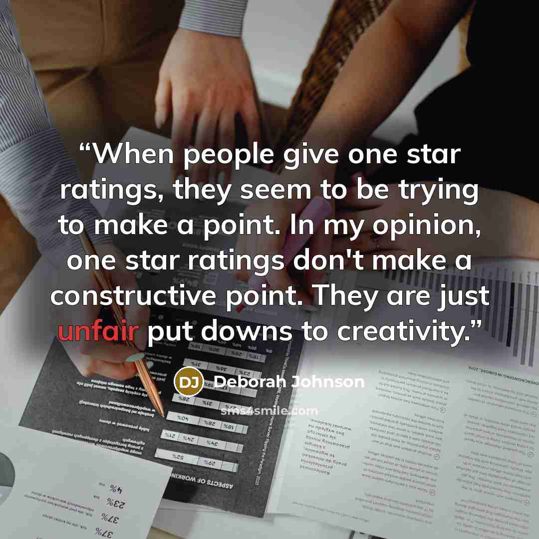 “When people give one star ratings, they seem to be trying to make a point. In my opinion, one star ratings don't make a constructive point. They are just unfair put downs to creativity.” quote by Deborah Johnson