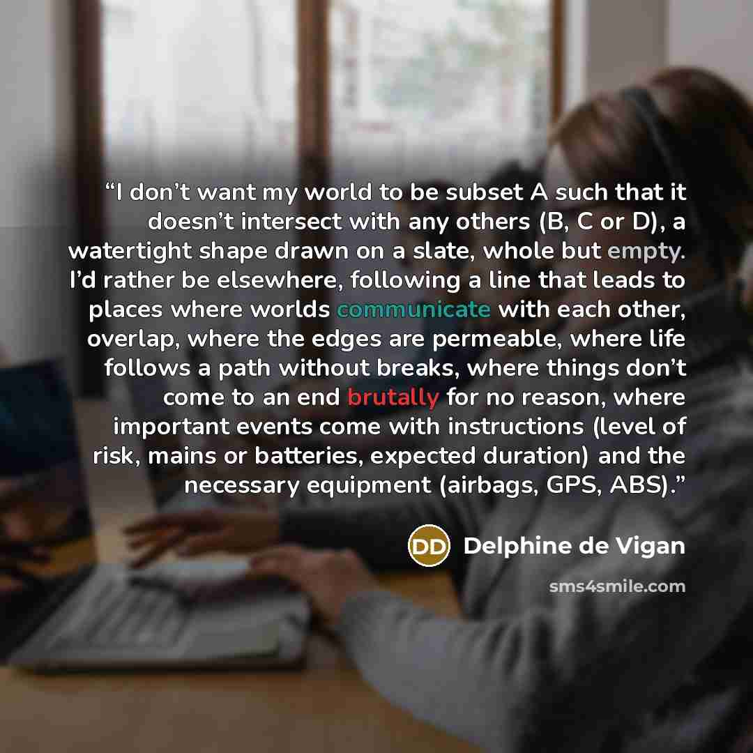 “I don’t want my world to be subset A such that it doesn’t intersect with any others (B, C or D), a watertight shape drawn on a slate, whole but empty. I’d rather be elsewhere, following a line that leads to places where worlds communicate with each other, overlap, where the edges are permeable…” quote by Delphine de Vigan